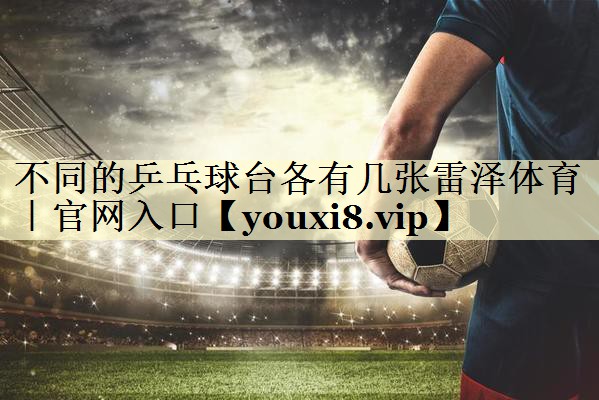 不同的乒乓球台各有几张雷泽体育｜官网入口