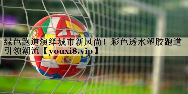绿色跑道演绎城市新风尚！彩色透水塑胶跑道引领潮流